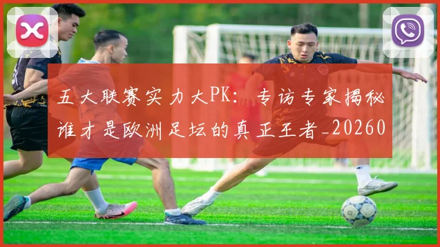 五大联赛实力大PK:专访专家揭秘谁才是欧洲足坛的真正王者_20260611141045