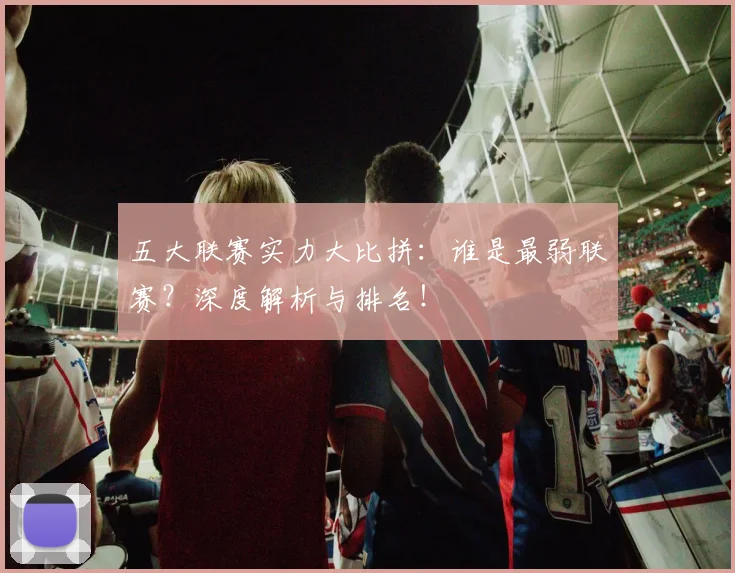五大联赛实力大比拼：谁是最弱联赛？深度解析与排名！