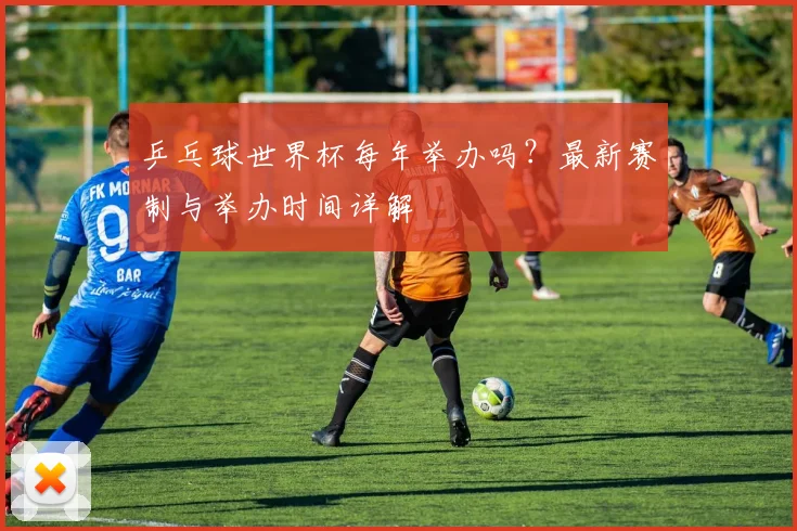 乒乓球世界杯每年举办吗？最新赛制与举办时间详解