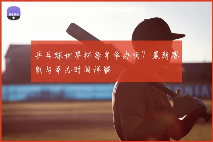 乒乓球世界杯每年举办吗?最新赛制与举办时间详解