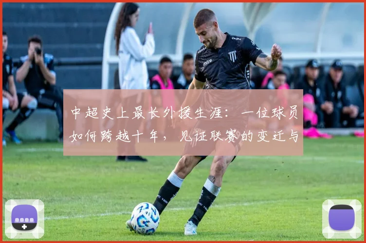 中超史上最长外援生涯:一位球员如何跨越十年,见证联赛的变迁与成长_20260610190355